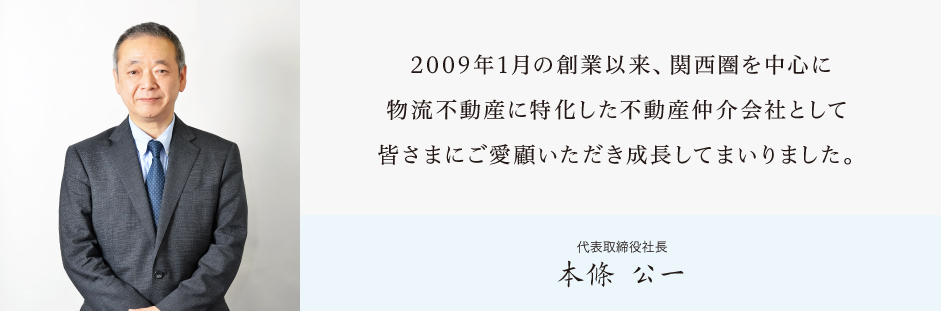 2009年1月の創業以来、関西圏を中心に物流不動産に特化した不動産仲介会社として
皆さまにご愛顧いただき成長してまいりました。本條公一