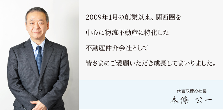2009年1月の創業以来、関西圏を中心に物流不動産に特化した不動産仲介会社として
皆さまにご愛顧いただき成長してまいりました。本條公一